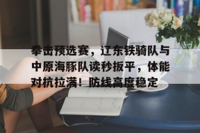 拳击预选赛,辽东铁骑队与中原海豚队读秒扳平,体能对抗拉满!防线高度稳定的简单介绍九游棋牌游戏